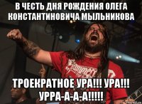в честь дня рождения олега константиновича мыльникова троекратное ура!!! ура!!! урра-а-а-а!!!!!