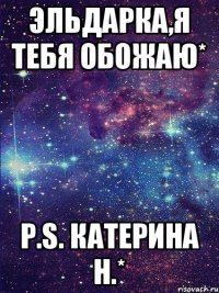 эльдарка,я тебя обожаю* p.s. Катерина Н.*