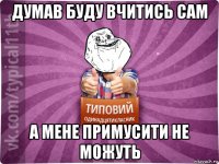 думав буду вчитись сам а мене примусити не можуть