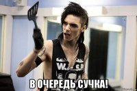  в очередь сучка!