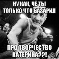 Ну как, чё ты только что базарил про творчество Катерина??!