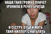 наша таня громко плачет уронила в речку братца и сестру, отца и мать таня-киллер, сука блять
