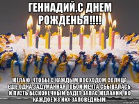 геннадий,с днем рожденья!!!! желаю, чтобы с каждым восходом солнца еще одна задуманная тобой мечта сбывалась. и пусть бесконечным будет запас желаний, но каждое из них заповедным.