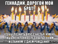 геннадий, дорогой мой брат! чтобы познать вкус счастья, нужно лишь неуклонно следовать своим желаниям. с днём рождения!