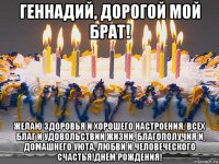 геннадий, дорогой мой брат! желаю здоровья и хорошего настроения, всех благ и удовольствий жизни, благополучия и домашнего уюта, любви и человеческого счастья!днём рождения!