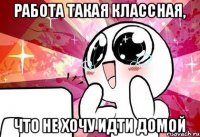 Работа такая классная, что не хочу идти домой