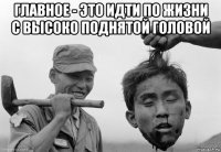 главное - это идти по жизни с высоко поднятой головой 