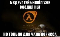 А ВДРУГ ГЕЙБ НЮЙЛ УЖЕ СОЗДАЛ HL3 НО ТОЛЬКО ДЛЯ ЧАКА НОРИССА