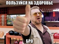 Пользуйся на здоровье Бро