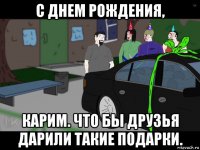 с днем рождения, карим. что бы друзья дарили такие подарки.