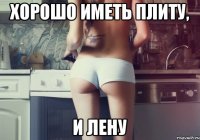 ХОРОШО ИМЕТЬ ПЛИТУ, И ЛЕНУ