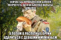 Сейчас бы французской булкой похрустеть да и на бал под вальсы Шуберта а потом в распутные оргии удариться с девками и мужичьем