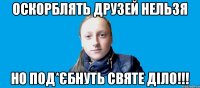 оскорблять друзей нельзя но под*єбнуть святе діло!!!