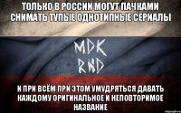 Только в России могут пачками снимать тупые однотипные сериалы и при всём при этом умудряться давать каждому оригинальное и неповторимое название