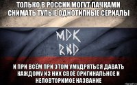 Только в России могут пачками снимать тупые однотипные сериалы и при всём при этом умудряться давать каждому из них своё оригинальное и неповторимое название