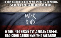 - о чём должны в первую очередь помнить туристки, приехавшие в россию? - о том, что нехуй тут делать селфи, ибо свои девки ими уже заебали!