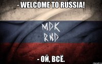 - welcome to russia! - ой, всё.