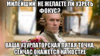 Милейший, не желаете ли узреть фокус? Ваша узурпаторская пятая точка, сейчас окажется на костре
