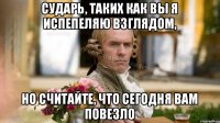 Сударь, таких как вы я испепеляю взглядом, Но считайте, что сегодня вам повезло
