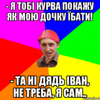 - я тобі курва покажу як мою дочку їбати! - та ні дядь Іван, не треба, я сам..