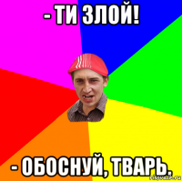 - ТИ ЗЛОЙ! - ОБОСНУЙ, ТВАРЬ.