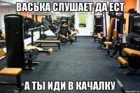 васька слушает да ест а ты иди в качалку