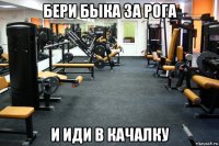 бери быка за рога и иди в качалку