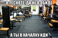 в тесноте, да не в обиде а ты в качалку иди