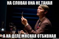 на словах она не такая а на деле мясная отбивная