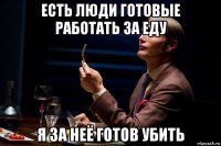 есть люди готовые работать за еду я за неё готов убить
