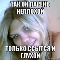 так он парень неплохой только ссытся и глухой