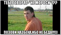тебе говорят-"не мороси"!?? позови казбека,ибо не беда!!!))