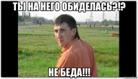ты на него обиделась?!? не беда!!!