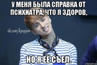 у меня была справка от психиатра, что я здоров, но я её съел.