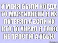 у меня были когда то марсианени я их потерял а если их кто то украл я тово не простю а убью