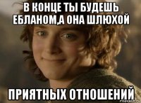 в конце ты будешь ебланом,а она шлюхой приятных отношений