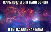 жарь котлеты и ебаш борщи и ты идеальная баба