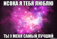 Исока я тебя люблю Ты у меня самый лучший