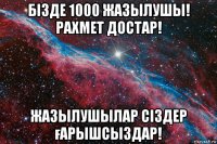 бізде 1000 жазылушы! рахмет достар! жазылушылар сіздер ғарышсыздар!