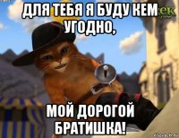 для тебя я буду кем угодно, мой дорогой братишка!