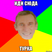 Иди сюда ТУРКА
