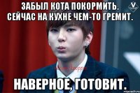 Забыл кота покормить. Сейчас на кухне чем-то гремит. Наверное, готовит.
