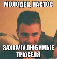 молодец, настос захвачу любимые трюселя