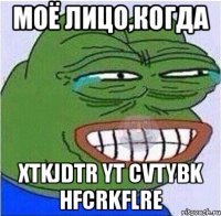 МОЁ ЛИЦО,КОГДА XTKJDTR YT CVTYBK HFCRKFLRE