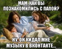 мам, как вы познакомились с папой? ну, он кидал мне музыку в вконтакте...