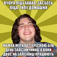 вчора піцу хавав, заєбесь піца, типу домашня мамка мутила з хресною, був день залізничника, а вони двоє на залізниці працюють