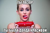 ты пазор ты была догда красивой