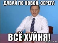давай по новой, серега всё хуйня!