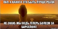 пап, а какого это быть лучше реала не знаю, мы ведь теперь болеем за барселону