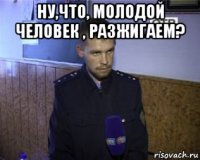 ну,что, молодой человек , разжигаем? 